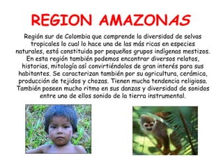 REGION AMAZONASRegión sur de Colombia que comprende la diversidad de selvas tropicales lo cual lo hace una de las más ricas en especies naturales, está constituida por pequeños grupos indígenas mestizos. En esta región también podemos encontrar diversos relatos, historias, mitología así convirtiéndolos de gran interés para sus habitantes. Se caracterizan también por su agricultura, cerámica, producción de tejidos y chozas. Tienen mucha tendencia religiosa. También poseen mucho ritmo en sus danzas y diversidad de sonidos entre uno de ellos sonido de la tierra instrumental.