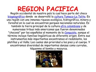 REGION PACIFICARegión occidental de nuestro país la cual hace parte del choco biogeográficodonde  se desarrolló la cultura Tumaco-La Tolita. Es una región con una inmensa riqueza ecológica, hidrográfica, minera y forestal en la cual se encuentran parques nacionales naturales. Es también la tierra principal de la cultura afro colombiana y de numerosas tribus indo americanas que fueron denominados "chocoes" por los españoles al momento de la Conquista, aunque el término incluye familias lingüísticas de diferente origen. Entre sus instrumentos más importantes encontramos el redoblante, los platillos y el Vaño; Los cuales dan prioridad a los pies y al cuerpo. Y encontramos diversidad de importantes danzas como currulao, tóquenme el bombo y mazurca.