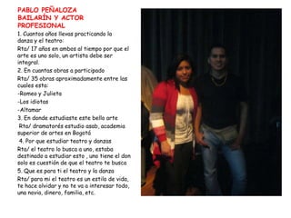 PABLO PEÑALOZABAILARÍN Y ACTOR PROFESIONAL1. Cuantos años llevas practicando la      danza y el teatro:Rta/ 17 años en ambos al tiempo por que el arte es uno solo, un artista debe ser integral.2. En cuantas obras a participadoRta/ 35 obras aproximadamente entre las cuales esta:Romeo y Julieta