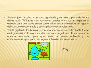    Juanito: (con la cabeza un poco agachada y con voz a punto de llorar)
    tienes razón Toñita, es mas voy hacer carteles y los voy a pegar en la
    escuela para que todos sepan cómo evitar la contaminación del agua y
    del consumo responsable y sus implicaciones ambientales.
   Toñita:(agitando los brazos, y con una sonrisa en su rostro habla fuerte
    casi gritando) yo te voy a ayudar, vamos a pegarlos en la escuela y en
    nuestra comunidad, para que cuiden el medio ambiente y no
    contaminen el agua para que logren sobrevivir los seres vivos.



                                                    Fin
 