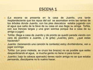 ESCENA 1
   (La escena se presenta en la casa de Juanito, una tarde
    resplandeciente que los rayos del sol se asomaban entre las ramas de
    los árboles donde Juanito, con los pies descalzos estaba jugando con
    el agua que salía de la llave de su casa en eso llega su amiga Toñita,
    con sus trenzas largas y una gran sonrisa porque iba a casa de su
    amigo a jugar)
   Toñita: (llega a casa de Juanito y de pronto se quedó parada viendo con
    cara de asombro a Juanito, y le grita) ¡Juanito¡ pero, ¿qué estas
    haciendo?
   Juanito: (tarareando una canción le contesta) estoy divirtiéndome, ven a
    jugar conmigo
   Toñita: (un poco molesta, se cruzo los brazos) no es posible que estés
    desperdiciando el agua, si mucha gente no tiene ni para tomar.
   Juanito:( bajo la cabeza apenado) tienes razón amiga no se que estaba
    pensando, discúlpame no lo vuelvo hacer.
 