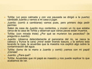    Toñita: (un poco calmada y con voz pausada se dirigió a la puerta)
    cámbiate Juanito y vamos a mi casa a jugar.
   Juanito: (corrió a cambiarse) vamos pues, pero primero deja pedir
    permiso
    Salen de casa de Juanito muy contentos, y cruzan un rio que estaba
    cerca de la casa de Toñita y observan que varios peces están muertos.
   Toñita: (con mirada triste) ¿Por qué se murieron los pececitos? (le
    pregunta a Juanito)
   Juanito: (observa detenidamente el panorama del rio, se rasca la
    cabeza y frunce la cara) ¡mira! están tirando basura, y la señora esta
    lavando la ropa, te acuerdas que la maestra nos explicó algo sobre la
    contaminación del agua.
   Toñita: (tomo de la mano a Juanito y corrió) ¡vamos con mi papá!
    ¡Córrele!
   Juanito: ¿Para qué?
   Toñita: Acuérdate que mi papá es maestro y nos puede explicar lo que
    acabamos de ver.
 