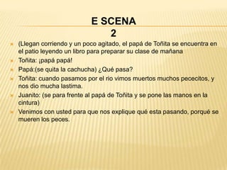 E SCENA
                                2
   (Llegan corriendo y un poco agitado, el papá de Toñita se encuentra en
    el patio leyendo un libro para preparar su clase de mañana
   Toñita: ¡papá papá!
   Papá:(se quita la cachucha) ¿Qué pasa?
   Toñita: cuando pasamos por el rio vimos muertos muchos pececitos, y
    nos dio mucha lastima.
   Juanito: (se para frente al papá de Toñita y se pone las manos en la
    cintura)
   Venimos con usted para que nos explique qué esta pasando, porqué se
    mueren los peces.
 