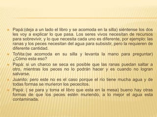    Papá:(deja a un lado el libro y se acomoda en la silla) siéntense los dos
    les voy a explicar lo que pasa. Los seres vivos necesitan de recursos
    para sobrevivir, y lo que necesita cada uno es diferente, por ejemplo: las
    ranas y los peces necesitan del agua para subsistir, pero la requieren de
    diferente cantidad.
   Toñita:(se acomoda en su silla y levanta la mano para preguntar)
    ¿Cómo esta eso?
   Papá: si un charco se seca es posible que las ranas puedan saltar a
    otro, mientras los peces no lo podrán hacer y es cuando no logran
    salvarse.
   Juanito: pero este no es el caso porque el río tiene mucha agua y de
    todas formas se murieron los pececitos.
   Papá: ( se para y toma el libro que esta en la mesa) bueno hay otras
    formas de que los peces estén muriendo, a lo mejor el agua esta
    contaminada.
 