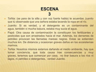 ESCENA
                                  3
   Toñita: (se para de la silla y con voz fuerte habla) te acuerdas Juanito
    que tú observaste que una señora estaba lavando la ropa en el río.
   Juanito: Si es verdad, y el detergente es un contaminante del
    agua, también vi mucha basura, estaba muy sucia el agua.
   Papá: Otra causa de contaminación la constituyen los fertilizantes y
    pesticidas que son arrastrados hacia el mar. Además, los derrames de
    petróleo provocan las llamadas mareas negras. Estas se extienden
    muchos km. De distancia y ocasionan graves daños en los ecosistemas
    marinos.
   Toñita: Nosotros mismos estamos dañando el medio ambiente, hay que
    tomar conciencia, que toda causa trae consecuencias y muy
    graves, tenemos que comenzar por casa, no tirar basura a los ríos ni
    lagos, ni petróleo o detergentes, verdad Juanito.
 