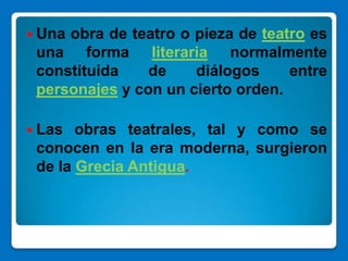  Unaobra de teatro o pieza de teatro es
 una forma literaria normalmente
 constituida    de    diálogos     entre
 personajes y con un cierto orden.

 Las  obras teatrales, tal y como se
 conocen en la era moderna, surgieron
 de la Grecia Antigua.
 