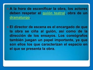    A la hora de escenificar la obra, los actores
    deben respetar el guión teatral, obra de un
    dramaturgo.

   El director de escena es el encargado de que
    la obra se ciña al guión, así como de la
    dirección de los ensayos. Los coreógrafos
    también juegan un papel importante, ya que
    son ellos los que caracterizan el espacio en
    el que se presenta la obra.
 