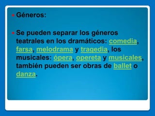  Géneros:


 Sepueden separar los géneros
 teatrales en los dramáticos: comedia,
 farsa, melodrama y tragedia, los
 musicales: ópera, opereta y musicales,
 también pueden ser obras de ballet o
 danza.
 