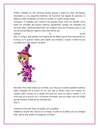 Ardillin: Soledad, mi más hermosa brujita, gracias a todos los mitos, del bosque
encantado y a tus pequeños hechizos, los humanos han dejado de cazarnos, te
debemos todo, la libertad, y el estar sin miedo, en nuestro propio hogar.
Tortuguez: Si Soledad, eres nuestro más grande héroe, tanto los árboles, como
todos los animales del bosque estamos agradecidos contigo, has realizado una
hermosa labor, desafortunadamente con engaños hacia los humanos, pero si eso
nos da tranquilidad por algunos años, bienvenido sea.
Soledad la brujita
feliz: Si amigos, algo pasaba con la gente de las aldeas, que al estar este paraíso en
la tierra, se lo querían acabar, pero desde que empecé a asustar a todos los que
circulaban por aquí, dejaron de pasar
Narrador: Pero todo estaba por cambiar, una niña que se había quedado huérfana,
había escapado de la tiranía de sus tías, que la tenían como una esclava, sin
siquiera darle comida, no le quedó otra que huir, pero no sabía a donde ir, y lo
único que se le ocurrió, fue ir al bosque encantado, que era mejor morir de miedo
que de hambre, al lado de las malvadas tías.
Acto 2
Jimena la niña triste: Hola, me puedo unir a la plática
Soledad la brujita feliz: (Nunca la vio llegar, al estar en la plática con sus amigos)
Hola, ¿No te doy miedo? (le pregunto a Jimena)
 