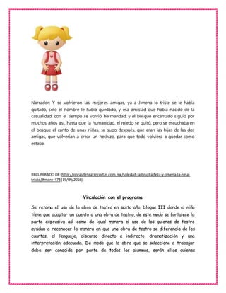 Narrador: Y se volvieron las mejores amigas, ya a Jimena lo triste se le había
quitado, solo el nombre le había quedado, y esa amistad que había nacido de la
casualidad, con el tiempo se volvió hermandad, y el bosque encantado siguió por
muchos años así, hasta que la humanidad, el miedo se quitó, pero se escuchaba en
el bosque el canto de unas niñas, se supo después, que eran las hijas de las dos
amigas, que volverían a crear un hechizo, para que todo volviera a quedar como
estaba.
RECUPERADO DE: http://obrasdeteatrocortas.com.mx/soledad-la-brujita-feliz-y-jimena-la-nina-
triste/#more-473(19/09/2016).
Vinculación con el programa
Se retoma el uso de la obra de teatro en sexto año, bloque III donde el niño
tiene que adaptar un cuento a una obra de teatro, de este modo se fortalece la
parte expresiva así como de igual manera el uso de los guiones de teatro
ayudan a reconocer la manera en que una obra de teatro se diferencia de los
cuantos, el lenguaje, discurso directo e indirecto, dramatización y una
interpretación adecuada. De modo que la obra que se seleccione a trabajar
debe ser conocida por parte de todos los alumnos, serán ellos quienes
 