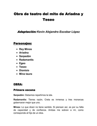 Obra de teatro del mito de Ariadna y
                            Teseo


   Adaptación: Kevin Alejandro Escobar López


Personajes:
     Rey Minos
     Ariadna
     Sarpedón
     Radamantis
     Egeo
     Teseo
     Dionisio
     Mino tauro



OBRA:

Primera escena
Sarpedón: Debemos repartirnos la isla.

Radamantis: Tienes razón, Creta es inmensa y tres monarcas
gobernaran mejor que uno.

Minos: Lo que dicen no tiene sentido. Si piensan así, es por su falta
de capacidad y de confianza. Ambas me sobran a mí, como
corresponde al hijo de un dios.
 