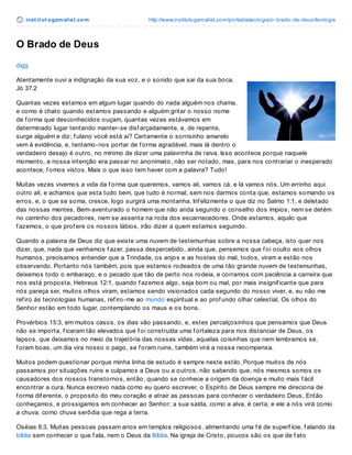 inst it ut ogamaliel.com http://www.institutogamaliel.com/portaldateologia/o-brado-de-deus/teologia
O Brado de Deus
digg
Atentamente ouvi a indignação da sua voz, e o sonido que sai da sua boca.
Jó 37:2
Quantas vezes estamos em algum lugar quando do nada alguém nos chama,
e como é chato quando estamos passando e alguém gritar o nosso nome
de f orma que desconhecidos ouçam, quantas vezes estávamos em
determinado lugar tentando manter-se disf arçadamente, e, de repente,
surge alguém e diz; f ulano você está ai? Certamente o sorrisinho amarelo
vem à evidência, e, tentamo-nos portar de f orma agradável, mais lá dentro o
verdadeiro desejo é outro, no mínimo de dizer uma palavrinha de raiva. Isso acontece porque naquele
momento, a nossa intenção era passar no anonimato, não ser notado, mas, para nos contrariar o inesperado
acontece, f omos vistos. Mais o que isso tem haver com a palavra? Tudo!
Muitas vezes vivemos a vida da f orma que queremos, vamos ali, vamos cá, e lá vamos nós. Um errinho aqui
outro ali, e achamos que esta tudo bem, que tudo é normal, sem nos darmos conta que, estamos somando os
erros, e, o que se soma, cresce, logo surgirá uma montanha. Inf elizmente o que diz no Salmo 1:1, e deletado
das nossas mentes, Bem-aventurado o homem que não anda segundo o conselho dos ímpios, nem se detém
no caminho dos pecadores, nem se assenta na roda dos escarnecedores. Onde estamos, aquilo que
f azemos, o que prof ere os nossos lábios, irão dizer a quem estamos seguindo.
Quando a palavra de Deus diz que existe uma nuvem de testemunhas sobre a nossa cabeça, isto quer nos
dizer, que, nada que venhamos f azer, passa despercebido, ainda que, pensemos que f oi oculto aos olhos
humanos, precisamos entender que a Trindade, os anjos e as hostes do mal, todos, viram e estão nos
observando. Portanto nós também, pois que estamos rodeados de uma tão grande nuvem de testemunhas,
deixemos todo o embaraço, e o pecado que tão de perto nos rodeia, e corramos com paciência a carreira que
nos está proposta, Hebreus 12:1, quando f azemos algo, seja bom ou mal, por mais insignif icante que para
nós pareça ser, muitos olhos viram, estamos sendo visionados cada segundo do nosso viver, e, eu não me
ref iro às tecnologias humanas, ref iro-me ao mundo espiritual e ao prof undo olhar celestial, Os olhos do
Senhor estão em todo lugar, contemplando os maus e os bons.
Provérbios 15:3, em muitos casos, os dias vão passando, e, estes percalçosinhos que pensamos que Deus
não se importa, f icaram tão elevados que f oi construída uma f ortaleza para nos distanciar de Deus, os
lapsos, que deixamos no meio da trajetória das nossas vidas, aquelas coisinhas que nem lembramos se,
f oram boas, um dia vira nosso o pago, se f oram ruins, também virá a nossa recompensa.
Muitos podem questionar porque minha linha de estudo é sempre neste estilo. Porque muitos de nós
passamos por situações ruins e culpamos a Deus ou a outros, não sabendo que, nós mesmos somos os
causadores dos nossos transtornos, então, quando se conhece a origem da doença e muito mais f ácil
encontrar a cura. Nunca escrevo nada como eu quero escrever, o Espirito de Deus sempre me direciona de
f orma dif erente, o proposito do meu coração e atrair as pessoas para conhecer o verdadeiro Deus, Então
conheçamos, e prossigamos em conhecer ao Senhor; a sua saída, como a alva, é certa; e ele a nós virá como
a chuva, como chuva serôdia que rega a terra.
Oséias 6:3, Muitas pessoas passam anos em templos religiosos, alimentando uma f é de superf ície, f alando da
bíblia sem conhecer o que f ala, nem o Deus da Bíblia. Na igreja de Cristo, poucos são os que de f ato
 