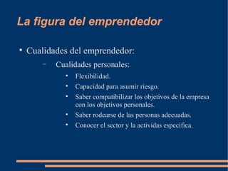 La figura del emprendedor Cualidades del emprendedor: Cualidades personales: Flexibilidad. Capacidad para asumir riesgo. Saber compatibilizar los objetivos de la empresa con los objetivos personales. Saber rodearse de las personas adecuadas. Conocer el sector y la actividas específica. 