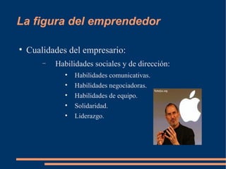 La figura del emprendedor Cualidades del empresario: Habilidades sociales y de dirección: Habilidades comunicativas. Habilidades negociadoras. Habilidades de equipo. Solidaridad. Liderazgo. 