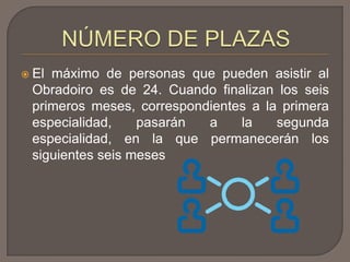 El máximo de personas que pueden asistir al
Obradoiro es de 24. Cuando finalizan los seis
primeros meses, correspondientes a la primera
especialidad, pasarán a la segunda
especialidad, en la que permanecerán los
siguientes seis meses
 