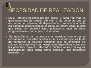 En el territorio nacional gallego existe, y cada vez más, la
gran necesidad de prestar atención a las personas que se
encuentran en situación de dependencia, más concretamente
las personas pertenecientes al grupo de tercera edad, puesto
que existe un envejecimiento poblacional, que se eleva
progresivamente con el paso de los años.
 Su intención es dar respuesta a la necesidad latente que se
incrementa en los últimos años en la sociedad, que es la de
dar formación a aquellas personas que se encargan del
cuidado de colectivos con necesidades específicas como son
las personas mayores, afectados muchas veces con alguna
discapacidad tanto física como psíquica, con trastornos
mentales, …
 