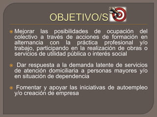  Mejorar las posibilidades de ocupación del
colectivo a través de acciones de formación en
alternancia con la práctica profesional y/o
trabajo, participando en la realización de obras o
servicios de utilidad pública o interés social
 Dar respuesta a la demanda latente de servicios
de atención domiciliaria a personas mayores y/o
en situación de dependencia
 Fomentar y apoyar las iniciativas de autoempleo
y/o creación de empresa
 