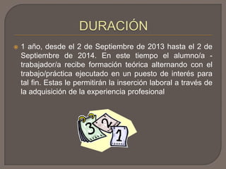  1 año, desde el 2 de Septiembre de 2013 hasta el 2 de
Septiembre de 2014. En este tiempo el alumno/a -
trabajador/a recibe formación teórica alternando con el
trabajo/práctica ejecutado en un puesto de interés para
tal fin. Estas le permitirán la inserción laboral a través de
la adquisición de la experiencia profesional
 