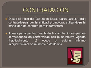  Desde el inicio del Obradoiro los/as participantes serán
contratados/as por la entidad promotora, utilizándose la
modalidad de contrato para la formación.
 Los/as participantes percibirán las retribuciones que les
correspondan de conformidad con la normativa vigente
(habitualmente 1,5 veces el salario mínimo
interprofesional anualmente establecido
 