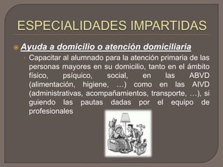  Ayuda a domicilio o atención domiciliaria
• Capacitar al alumnado para la atención primaria de las
personas mayores en su domicilio, tanto en el ámbito
físico, psíquico, social, en las ABVD
(alimentación, higiene, …) como en las AIVD
(administrativas, acompañamientos, transporte, …), si
guiendo las pautas dadas por el equipo de
profesionales
 