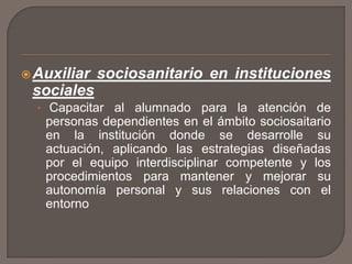Auxiliar sociosanitario en instituciones
sociales
• Capacitar al alumnado para la atención de
personas dependientes en el ámbito sociosaitario
en la institución donde se desarrolle su
actuación, aplicando las estrategias diseñadas
por el equipo interdisciplinar competente y los
procedimientos para mantener y mejorar su
autonomía personal y sus relaciones con el
entorno
 