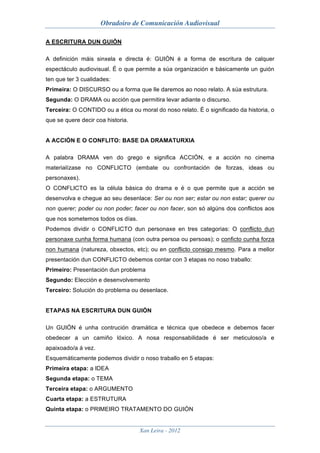 Obradoiro de Comunicación Audiovisual

A ESCRITURA DUN GUIÓN

A definición máis sinxela e directa é: GUIÓN é a forma de escritura de calquer
espectáculo audiovisual. É o que permite a súa organización e básicamente un guión
ten que ter 3 cualidades:
Primeira: O DISCURSO ou a forma que lle daremos ao noso relato. A súa estrutura.
Segunda: O DRAMA ou acción que permitira levar adiante o discurso.
Terceira: O CONTIDO ou a ética ou moral do noso relato. É o significado da historia, o
que se quere decir coa historia.


A ACCIÓN E O CONFLITO: BASE DA DRAMATURXIA

A palabra DRAMA ven do grego e significa ACCIÓN, e a acción no cinema
materialízase no CONFLICTO (embate ou confrontación de forzas, ideas ou
personaxes).
O CONFLICTO es la célula básica do drama e é o que permite que a acción se
desenvolva e chegue ao seu desenlace: Ser ou non ser; estar ou non estar; querer ou
non querer; poder ou non poder; facer ou non facer, son só algúns dos conflictos aos
que nos sometemos todos os días.
Podemos dividir o CONFLICTO dun personaxe en tres categorias: O conflicto dun
personaxe cunha forma humana (con outra persoa ou persoas); o conficto cunha forza
non humana (natureza, obxectos, etc); ou en conflicto consigo mesmo. Para a mellor
presentación dun CONFLICTO debemos contar con 3 etapas no noso traballo:
Primeiro: Presentación dun problema
Segundo: Elección e desenvolvemento
Terceiro: Solución do problema ou desenlace.


ETAPAS NA ESCRITURA DUN GUIÓN

Un GUIÓN é unha contrución dramática e técnica que obedece e debemos facer
obedecer a un camiño lóxico. A nosa responsabilidade é ser meticuloso/a e
apaixoado/a á vez.
Esquemáticamente podemos dividir o noso traballo en 5 etapas:
Primeira etapa: a IDEA
Segunda etapa: o TEMA
Terceira etapa: o ARGUMENTO
Cuarta etapa: a ESTRUTURA
Quinta etapa: o PRIMEIRO TRATAMENTO DO GUIÓN


                                   Xan Leira - 2012
 