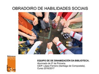 OBRADOIRO DE HABILIDADES SOCIAIS
EQUIPO DE DE DINAMIZACIÓN DA BIBLIOTECA.
Alumnado de 5º de Primaria.
CEIP. López Ferreiro (Santiago de Compostela).
Curso 2016/2017
 
