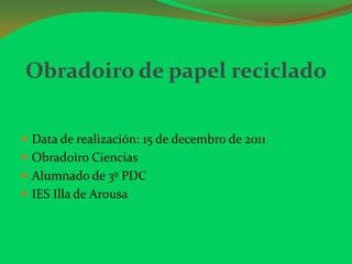 Obradoiro de papel reciclado

 Data de realización: 15 de decembro de 2011
 Obradoiro Ciencias
 Alumnado de 3º PDC
 IES Illa de Arousa
 