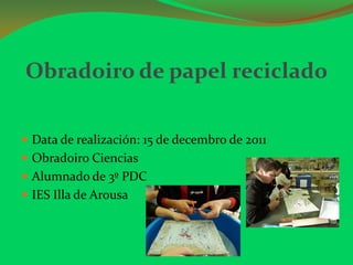Obradoiro de papel reciclado

 Data de realización: 15 de decembro de 2011
 Obradoiro Ciencias
 Alumnado de 3º PDC
 IES Illa de Arousa
 