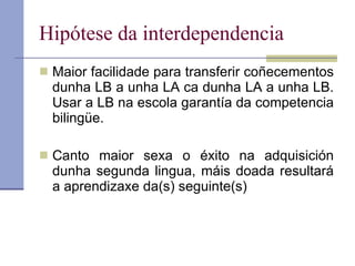 Hipótese da interdependencia Maior facilidade para transferir coñecementos dunha LB a unha LA ca dunha LA a unha LB. Usar a LB na escola garantía da competencia bilingüe. Canto maior sexa o éxito na adquisición dunha segunda lingua, máis doada resultará a aprendizaxe da(s) seguinte(s) 