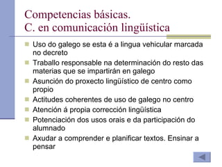 Competencias básicas. C. en comunicación lingüística Uso do galego se esta é a lingua vehicular marcada no decreto Traballo responsable na determinación do resto das materias que se impartirán en galego Asunción do proxecto lingüístico de centro como propio Actitudes coherentes de uso de galego no centro Atención á propia corrección lingüística Potenciación dos usos orais e da participación do alumnado Axudar a comprender e planificar textos. Ensinar a pensar 