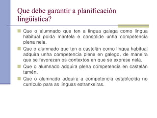 Que debe garantir a planificación lingüística? Que o alumnado que ten a lingua galega como lingua habitual poida mantela e consolide unha competencia plena nela. Que o alumnado que ten o castelán como lingua habitual adquira unha competencia plena en galego, de maneira que se favorezan os contextos en que se exprese nela. Que o alumnado adquira plena competencia en castelán tamén. Que o alumnado adquira a competencia establecida no currículo para as linguas estranxeiras. 