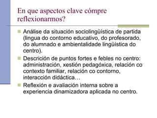 En que aspectos clave cómpre reflexionarmos? Análise da situación sociolingüística de partida (lingua do contorno educativo, do profesorado, do alumnado e ambientalidade lingüística do centro). Descrición de puntos fortes e febles no centro: administración, xestión pedagóxica, relación co contexto familiar, relación co contorno, interacción didáctica… Reflexión e avaliación interna sobre a experiencia dinamizadora aplicada no centro.  
