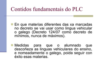 Contidos fundamentais do PLC En que materias diferentes das xa marcadas no decreto se vai usar como lingua vehicular o galego (Decreto 124/07 como decreto de mínimos, nunca de máximos). Medidas para que o alumnado que descoñeza as linguas vehiculares do ensino, e nomeadamente o galego, poida seguir con éxito esas materias. 