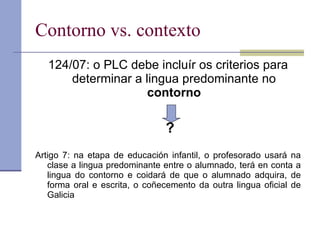 Contorno vs. contexto 124/07: o PLC debe incluír os criterios para determinar a lingua predominante no  contorno ? Artigo 7:   na etapa de educación infantil, o profesorado usará na clase a lingua predominante entre o alumnado, terá en conta a lingua do contorno e coidará de que o alumnado adquira, de forma oral e escrita, o coñecemento da outra lingua oficial de Galicia 
