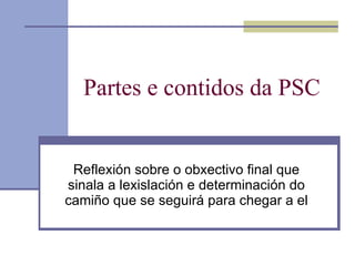 Partes e contidos da PSC Reflexión sobre o obxectivo final que sinala a lexislación e determinación do camiño que se seguirá para chegar a el 