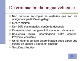 Determinación da lingua vehicular Non consiste en copiar as materias que son de obrigada impartición en galego 50% = mínimo Non 50% das materias, senón da docencia Os mínimos hai que garantirllos a todo o alumnado Secuencia lóxica. Coordinación entre centros. Proxecto vinculante Unha materia de libre determinación pode darse uns cursos en galego e outros en castelán Seccións bilingües 