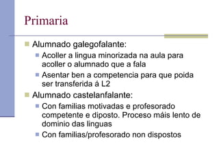 Primaria Alumnado galegofalante:  Acoller a lingua minorizada na aula para acoller o alumnado que a fala Asentar ben a competencia para que poida ser transferida á L2 Alumnado castelanfalante: Con familias motivadas e profesorado competente e diposto. Proceso máis lento de dominio das linguas Con familias/profesorado non dispostos 