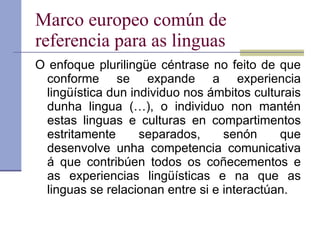 Marco europeo común de referencia para as linguas O enfoque plurilingüe céntrase no feito de que conforme se expande a experiencia lingüística dun individuo nos ámbitos culturais dunha lingua (…), o individuo non mantén estas linguas e culturas en compartimentos estritamente separados, senón que desenvolve unha competencia comunicativa á que contribúen todos os coñecementos e as experiencias lingüísticas e na que as linguas se relacionan entre si e interactúan. 