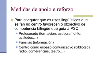 Medidas de apoio e reforzo Para asegurar que os usos lingüísticos que se fan no centro favorecen o obxectivo de competencia bilingüe que guía a PSC Profesorado (formación, asesoramento, actitudes…) Familias (información) Centro como espazo comunicativo (biblioteca, radio, conferencias, teatro…) 