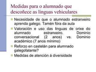 Medidas para o alumnado que descoñece as linguas vehiculares Necesidade de que o alumnado estranxeiro aprenda galego. Tamén fóra da aula Valoración e uso das linguas de orixe do alumnado estranxeiro. Dominio conversacional (2 anos) vs. Dominio académico (7 anos mínimo) Reforzo en castelán para alumnado galegofalante? Medidas de atención á diversidade 