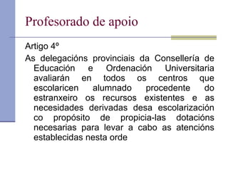 Profesorado de apoio Artigo 4º As delegacións provinciais da Consellería de Educación e Ordenación Universitaria avaliarán en todos os centros que escolaricen alumnado procedente do estranxeiro os recursos existentes e as necesidades derivadas desa escolarización co propósito de propicia-las dotacións necesarias para levar a cabo as atencións establecidas nesta orde 