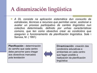 A dinamización lingüística A DL consiste na aplicación sistemática dun conxunto de estratexias, técnicas e recursos que permitan xerar, xestionar e avaliar un proceso participativo de cambio lingüístico nun colectivo determinado, definido por unhas características comúns, que ten como obxectivo crear as condicións que aseguren o funcionamento da planificación lingüística .  Solé i Sanosa, M. ( 1991) Planificación :  determinación  do camiño que cada centro  debe percorrer para chegar  aos obxectivos marcados  pola lexislación Dinamización : creación das  condicións educativas e  ambientais en cada centro  que fagan posible a  realización da planificación lingüística 