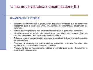 U nha nova estratexia dinamizadora(lll) DINAMIZACIÓN EXTERNA: Solicitar da Administración a organización daquelas actividades que se consideren necesarias para o labor dos ENDL: intercambio de experiencias, elaboración de materiais… Partillar as boas prácticas e as experiencias contrastadas para evitar illamentos. Iniciar/Aprofundar o traballo de dinamización vencellado ao contorno: SNL do concello, movemento asociativo, sector comercial local… Sobordar o escenario educativo e escolar e contribuír á dinamización lingüística da comunidade. Coordinar o proxecto cos outros centros educativos próximos (ou non) e/ou agruparse en coordinadoras locais ou comarcais. Procurar fontes de financiamento público e privado para poder desenvolver a dinamización programada. 