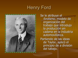 Henry Ford Se le atribuye el  fordismo,  modelo de organización del trabajo que introdujo la producción en cadena en la industria automovilística. Partiendo de las ideas de Taylor, aplicó el principio de a división del tabajo. 