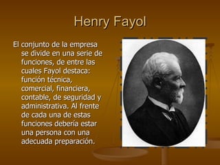 Henry Fayol El conjunto de la empresa se divide en una serie de funciones, de entre las cuales Fayol destaca: función técnica, comercial, financiera, contable, de seguridad y administrativa. Al frente de cada una de estas funciones debería estar una persona con una adecuada preparación. 