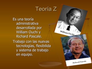 Teoría Z Es una teoría administrativa desarrollada por William Ouchi y Richard Pascale. Trabajo con las nuevas tecnologías, flexibilida y sistema de trabajo en equipo. 