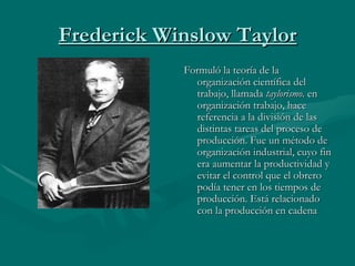 Frederick Winslow Taylor Formuló la teoría de la organización científica del trabajo, llamada  taylorismo.  en organización trabajo, hace referencia a la división de las distintas tareas del proceso de producción. Fue un método de organización industrial, cuyo fin era aumentar la productividad y evitar el control que el obrero podía tener en los tiempos de producción. Está relacionado con la producción en cadena 