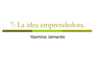 7: La idea emprendedora.
      Yasmina Jamardo
 