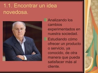 1.1. Encontrar un idea
novedosa.
                  Analizando los
                  cambios
                  experimentados en
                  nuestra sociedad.
                  Estudiando cómo
                  ofrecer un producto
                  o servicio, ya
                  conocido, de otra
                  manera que pueda
                  satisfacer más al
                  cliente.
 